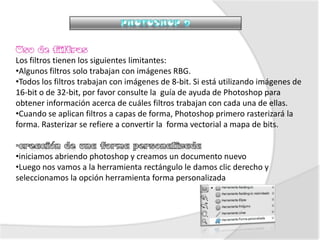 Los filtros tienen los siguientes limitantes:
•Algunos filtros solo trabajan con imágenes RBG.
•Todos los filtros trabajan con imágenes de 8-bit. Si está utilizando imágenes de
16-bit o de 32-bit, por favor consulte la guía de ayuda de Photoshop para
obtener información acerca de cuáles filtros trabajan con cada una de ellas.
•Cuando se aplican filtros a capas de forma, Photoshop primero rasterizará la
forma. Rasterizar se refiere a convertir la forma vectorial a mapa de bits.


•iniciamos abriendo photoshop y creamos un documento nuevo
•Luego nos vamos a la herramienta rectángulo le damos clic derecho y
seleccionamos la opción herramienta forma personalizada
 