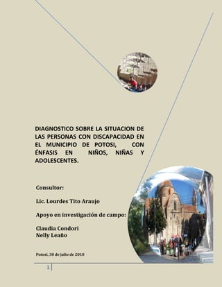 DIAGNOSTICO SOBRE LA SITUACION DE 
LAS PERSONAS CON DISCAPACIDAD EN 
EL MUNICIPIO DE POTOSI, CON 
ÉNFASIS EN NIÑOS, NIÑAS Y 
ADOLESCENTES. 
Consultor: 
Lic. Lourdes Tito Araujo 
Apoyo en investigación de campo: 
Claudia Condori 
Nelly Leaño 
Potosí, 30 de julio de 2010 
1 
 