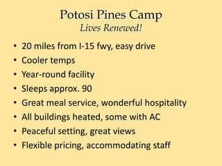 Potosi Pines CampLives Renewed! 20 miles from I-15 fwy, easy drive Cooler temps Year-round facility Sleeps approx. 90 Great meal service, wonderful hospitality All buildings heated, some with AC Peaceful setting, great views Flexible pricing, accommodating staff 