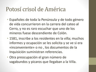 Potosí crisol de América
• Españoles de toda la Penúnsula y de todo género
de vida concurrieron en la carrera del cateo al
Cerro, y no es raro escuchar que uno de los
mineros fuese descendiente de Colón.
• 1581, inscribe a los residentes en la villa; muchos
informes y ocupación se les solicita y se ve si era
«inconveniente» o no , los documentos de la
Inquisición suministran referencias.
• Otra preocupación el gran número de
vagabundos y picaros que llegaban a la Villa.
 
