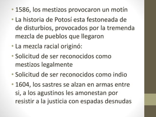 • 1586, los mestizos provocaron un motín
• La historia de Potosí esta festoneada de
de disturbios, provocados por la tremenda
mezcla de pueblos que llegaron
• La mezcla racial originó:
• Solicitud de ser reconocidos como
mestizos legalmente
• Solicitud de ser reconocidos como indio
• 1604, los sastres se alzan en armas entre
si, a los agustinos les amonestan por
resistir a la justicia con espadas desnudas
 