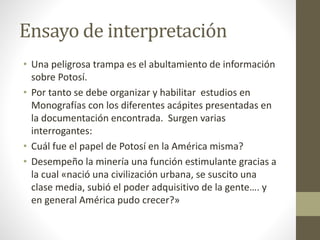 Ensayo de interpretación
• Una peligrosa trampa es el abultamiento de información
sobre Potosí.
• Por tanto se debe organizar y habilitar estudios en
Monografías con los diferentes acápites presentadas en
la documentación encontrada. Surgen varias
interrogantes:
• Cuál fue el papel de Potosí en la América misma?
• Desempeño la minería una función estimulante gracias a
la cual «nació una civilización urbana, se suscito una
clase media, subió el poder adquisitivo de la gente…. y
en general América pudo crecer?»
 