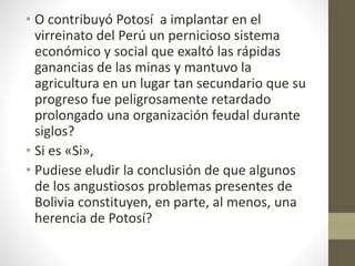 • O contribuyó Potosí a implantar en el
virreinato del Perú un pernicioso sistema
económico y social que exaltó las rápidas
ganancias de las minas y mantuvo la
agricultura en un lugar tan secundario que su
progreso fue peligrosamente retardado
prolongado una organización feudal durante
siglos?
• Si es «Si»,
• Pudiese eludir la conclusión de que algunos
de los angustiosos problemas presentes de
Bolivia constituyen, en parte, al menos, una
herencia de Potosí?
 