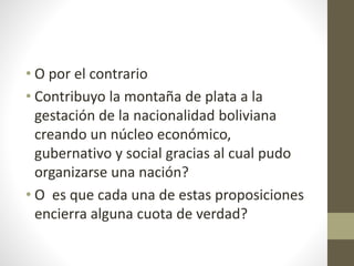 • O por el contrario
• Contribuyo la montaña de plata a la
gestación de la nacionalidad boliviana
creando un núcleo económico,
gubernativo y social gracias al cual pudo
organizarse una nación?
• O es que cada una de estas proposiciones
encierra alguna cuota de verdad?
 