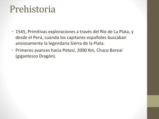 Prehistoria
• 1545, Primitivas exploraciones a través del Río de La Plata, y
desde el Perú, cuando los capitanes españoles buscaban
ansiosamente la legendaria Sierra de la Plata.
• Primeros avances hacia Potosí, 2000 Km, Chaco Boreal
(gigantesco Dragón).
 