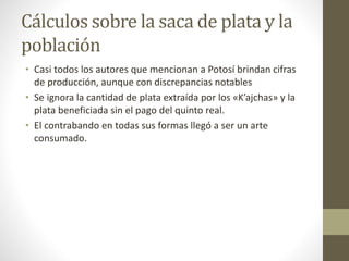 Cálculos sobre la saca de plata y la
población
• Casi todos los autores que mencionan a Potosí brindan cifras
de producción, aunque con discrepancias notables
• Se ignora la cantidad de plata extraída por los «K’ajchas» y la
plata beneficiada sin el pago del quinto real.
• El contrabando en todas sus formas llegó a ser un arte
consumado.
 