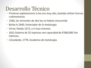 Desarrollo Técnico
• Primeras explotaciones la ley era muy alta, bastaba utilizar hornos
rudimentarios
• 1566, los minerales de alta ley se habían consumido
• Barba A.1640, historiador de la metalurgia
• Virrey Toledo 1572, y 4 ricos mineros
• 1621 Sistema de 32 represas con capacidad de 6’000,000 Ton
métricas.
• J.Escobedo, 1779, Academia de metalurgia
 