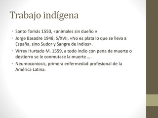 Trabajo indígena
• Santo Tomás 1550, «animales sin dueño »
• Jorge Basadre 1948, S/XVII, «No es plata lo que se lleva a
España, sino Sudor y Sangre de Indios».
• Virrey Hurtado M. 1559, a todo indio con pena de muerte o
destierro se le conmutase la muerte ….
• Neumoconiosis, primera enfermedad profesional de la
América Latina.
 