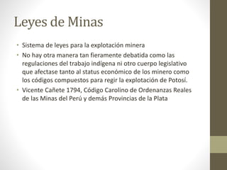 Leyes de Minas
• Sistema de leyes para la explotación minera
• No hay otra manera tan fieramente debatida como las
regulaciones del trabajo indígena ni otro cuerpo legislativo
que afectase tanto al status económico de los minero como
los códigos compuestos para regir la explotación de Potosí.
• Vicente Cañete 1794, Código Carolino de Ordenanzas Reales
de las Minas del Perú y demás Provincias de la Plata
 