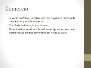 Comercio
• La venta en Potosí, lucrativa pues los españoles hicieron de
mercaderes y aún de tenderos.
• Gran feria de Potosí, la más famosa
• El camino Buenos Aires – Potosí, era el eje en torno al cual
giraba toda la política económica del río de La Plata
 