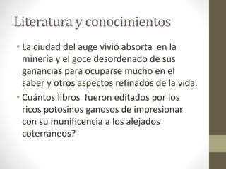 Literatura y conocimientos
• La ciudad del auge vivió absorta en la
minería y el goce desordenado de sus
ganancias para ocuparse mucho en el
saber y otros aspectos refinados de la vida.
• Cuántos libros fueron editados por los
ricos potosinos ganosos de impresionar
con su munificencia a los alejados
coterráneos?
 