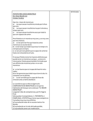 POTOTOTRES VECES MONSTRUO
De: César Bandin ron
Cristian Turdera
Hay tres clasesde monstruos:
a) Los que causan muchísimomiedoporlofeos
que son;
b) Los que causan muchísimarisapor lo brutosy
torpesque son;
c) Los que causanmuchísimoasco por todolo
que son capacesde comer.
PeroPototoesun monstruomuyraro, y esmuy raro
por tresmotivos:
a) es tan perotan feoque hastalos otros
monstruosse asustande él;
b) estan torpe que todoloque toca lorompe o lo
estropeaparasiempre;
c) es tan perotan glotónque escapaz de comerse
hasta cienchocolatinesél solo.
O seaque Pototoreúne los3 peoresdefectosque
puede tenerunmonstruo;aunque…yestoeslo
interesante,Pototoposeetambién3virtudesque
son difícilesde encontrarjuntas enunsolo
monstruo:
a) es tan buenoque esincapazde hacerle mal a
nadie;
b) es tan generosoque todoloque tiene lodao lo
comparte con losdemás;
c) estan sensibleque escapazde llorarde
emociónante unbelloatardecer.
La cuestiónesque undía se organizaEL
CAMPEONATODE MONSTRUOS enel que los
habitantesdel bosque vanavotarpor “EL MEJOR
MONSTRUO”.
Luegode 3 días de competencias,porfinllegala
final.
Sóloquedan3 competidores:1.TINTORETO,2.
PAMPLINAS,3 POTOTOque tienenque competiren
3 pruebasmuymuy muy difíciles:
a) la pruebade tratar de no asustar tantoa los
demás;
b) la pruebade ser lomás delicadoposible;
c) la pruebade comercon moderación.
10 minutos
 