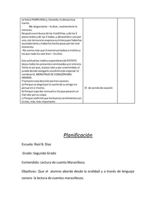 va hacia PAMPLINASy,llorando,loabrazamuy
fuerte.
- Me alegratanto – le dice-,realmentete lo
mereces.
Despuésvaenbusca de las 3 ardillitas,yde los3
pavosrealesyde las3 hadas,y abrazandoa unopor
uno,con ternuralesexpresasutristezaporhaberlos
asustadotanto y haberloshechopasarportan mal
momento.
–No somosmás que 3 monstruosbobose inútilesa
losque nada lessale bien – lesdice.
Esta actitudtan noble yespontáneade POTOTO
dejaa todoslos presentesconmovidosyensilencio.
Tanto esasí que,al poco rato y por unanimidad,el
juradodecide otorgarle unadistinciónespecial:lo
nombranEL MONSTRUO DE CORAZÓN MÁS
GRANDE.
Y tomaron estadecisiónportresrazones:
a) Porque se alegróporla suerte de suamigo sin
pensarensí mismo;
b) Porque supodar consueloa losque pasaronun
mal rato porsu culpa;
c) Porque reafirmóque losbuenossentimientosson
lomás, más,más importante.
Ef. de sonidode ovación
Planificación
Escuela: Raúl B. Diaz
Grado: Segundo Grado
Contendido: Lectura de cuento Maravilloso.
Objetivos: Que el alumno aborde desde la oralidad y a través de lenguaje
sonoro la lectura de cuentos maravillosos.
 