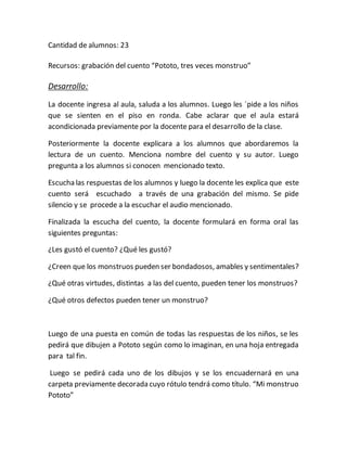 Cantidad de alumnos: 23
Recursos: grabación del cuento “Pototo, tres veces monstruo”
Desarrollo:
La docente ingresa al aula, saluda a los alumnos. Luego les ´pide a los niños
que se sienten en el piso en ronda. Cabe aclarar que el aula estará
acondicionada previamente por la docente para el desarrollo de la clase.
Posteriormente la docente explicara a los alumnos que abordaremos la
lectura de un cuento. Menciona nombre del cuento y su autor. Luego
pregunta a los alumnos si conocen mencionado texto.
Escucha las respuestas de los alumnos y luego la docente les explica que este
cuento será escuchado a través de una grabación del mismo. Se pide
silencio y se procede a la escuchar el audio mencionado.
Finalizada la escucha del cuento, la docente formulará en forma oral las
siguientes preguntas:
¿Les gustó el cuento? ¿Qué les gustó?
¿Creen que los monstruos pueden ser bondadosos, amables y sentimentales?
¿Qué otras virtudes, distintas a las del cuento, pueden tener los monstruos?
¿Qué otros defectos pueden tener un monstruo?
Luego de una puesta en común de todas las respuestas de los niños, se les
pedirá que dibujen a Pototo según como lo imaginan, en una hoja entregada
para tal fin.
Luego se pedirá cada uno de los dibujos y se los encuadernará en una
carpeta previamente decorada cuyo rótulo tendrá como título. “Mi monstruo
Pototo”
 