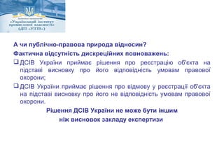 А чи публічно-правова природа відносин? 
Фактична відсутність дискреційних повноважень: 
ДСІВ України приймає рішення про реєстрацію об'єкта на 
підставі висновку про його відповідність умовам правової 
охорони; 
ДСІВ України приймає рішення про відмову у реєстрації об'єкта 
на підставі висновку про його не відповідність умовам правової 
охорони. 
Рішення ДСІВ України не може бути іншим 
ніж висновок закладу експертизи 
 