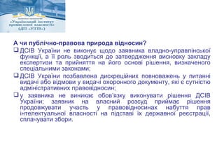 А чи публічно-правова природа відносин? 
ДСІВ України не виконує щодо заявника владно-управлінської 
функції, а її роль зводиться до затвердження висновку закладу 
експертизи та прийняття на його основі рішення, визначеного 
спеціальними законами; 
ДСІВ України позбавлена дискреційних повноважень у питанні 
видачі або відмови у видачі охоронного документу, які є сутністю 
адміністративних правовідносин; 
у заявника не виникає обов’язку виконувати рішення ДСІВ 
України; заявник на власний розсуд приймає рішення 
продовжувати участь у правовідносинах набуття прав 
інтелектуальної власності на підставі їх державної реєстрації, 
сплачувати збори. 
 