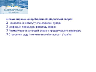 Шляхи вирішення проблеми підвідомчості спорів: 
Поновлення інституту спеціалізації суддів; 
Уніфікація процедури розгляду спорів; 
Розмежування категорій справ у процесуальних кодексах; 
Створення суду інтелектуальної власності України 
 