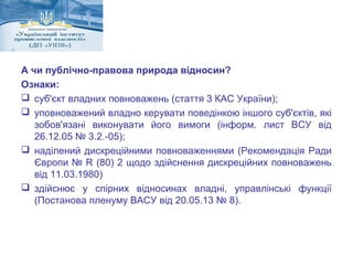 А чи публічно-правова природа відносин? 
Ознаки: 
 суб'єкт владних повноважень (стаття 3 КАС України); 
 уповноважений владно керувати поведінкою іншого суб'єктів, які 
зобов'язані виконувати його вимоги (інформ. лист ВСУ від 
26.12.05 № 3.2.-05); 
 наділений дискреційними повноваженнями (Рекомендація Ради 
Європи № R (80) 2 щодо здійснення дискреційних повноважень 
від 11.03.1980) 
 здійснює у спірних відносинах владні, управлінські функції 
(Постанова пленуму ВАСУ від 20.05.13 № 8). 
 