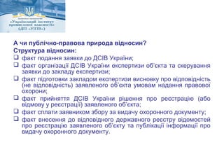 А чи публічно-правова природа відносин? 
Структура відносин: 
 факт подання заявки до ДСІВ України; 
 факт організації ДСІВ України експертизи об’єкта та скерування 
заявки до закладу експертизи; 
 факт підготовки закладом експертизи висновку про відповідність 
(не відповідність) заявленого об’єкта умовам надання правової 
охорони; 
 факт прийняття ДСІВ України рішення про реєстрацію (або 
відмову у реєстрації) заявленого об’єкта; 
 факт сплати заявником збору за видачу охоронного документу; 
 факт внесення до відповідного державного реєстру відомостей 
про реєстрацію заявленого об’єкту та публікації інформації про 
видачу охоронного документу. 
 