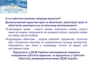 А чи публічно-правова природа відносин? 
Диспозитивний характер прав та обов'язків: реалізація прав та 
обов’язків засновується на вільному волевиявленні: 
процедурні права - подати заявку, відкликати заявку, внести 
зімни до заявки, продовжити та поновити строки, передати право 
на заявку третім особам; 
процедурні обов’язки - подати комплект документів, сплатити 
збір, направляти відповіді на повідомлення закладу експертизи, 
повідомляти про зміни у правовому статусі та адресі для 
листування тощо. 
Відсутність у ДСІВ України повноваження керувати 
поведінкою суб'єктів відносин, та відсутність у суб'єктів 
обов'язку дотримуватися вимог ДСІВ України 
 