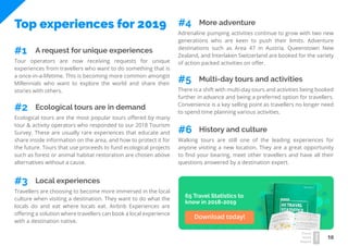 10
Travel
Trend
Report
2019
Top experiences for 2019
Tour operators are now receiving requests for unique
experiences from travellers who want to do something that is
a once-in-a-lifetime. This is becoming more common amongst
Millennials who want to explore the world and share their
stories with others.
A request for unique experiences#1
Ecological tours are the most popular tours offered by many
tour & activity operators who responded to our 2018 Tourism
Survey. These are usually rare experiences that educate and
share inside information on the area, and how to protect it for
the future. Tours that use proceeds to fund ecological projects
such as forest or animal habitat restoration are chosen above
alternatives without a cause.
Ecological tours are in demand#2
Travellers are choosing to become more immersed in the local
culture when visiting a destination. They want to do what the
locals do and eat where locals eat. Airbnb Experiences are
offering a solution where travellers can book a local experience
with a destination native.
Local experiences#3
Adrenaline pumping activities continue to grow with two new
generations who are keen to push their limits. Adventure
destinations such as Area 47 in Austria, Queenstown New
Zealand, and Interlaken Switzerland are booked for the variety
of action packed activities on offer.
More adventure#4
There is a shift with multi-day tours and activities being booked
further in advance and being a preferred option for travellers.
Convenience is a key selling point as travellers no longer need
to spend time planning various activities.
Multi-day tours and activities#5
Walking tours are still one of the leading experiences for
anyone visiting a new location. They are a great opportunity
to find your bearing, meet other travellers and have all their
questions answered by a destination expert.
History and culture#6
65 Travel Statistics to
know in 2018-2019
Download today!
 
