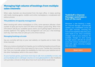 16
Travel
Trend
Report
2019
Managing high volume of bookings from multiple
sales channels
The problems of capacity management
When sales channels are disconnected from the back office, it makes working
with hotels, booking agents, resellers and online marketplaces a complicated and
tedious process
When working with online marketplaces or OTAs, some operators allocate a fixed
number of spots per trip for each OTA which isn’t always a great thing. What if the
OTA doesn’t sell all your available spaces and/or you’re getting higher demand on
another platform? The rigidity of this arrangement can cost you a few bookings
each day. Over time, that can add up to a lot of lost revenue.
Managing bookings at scale
Say you currently sell trips on your own website, on Expedia and on Viator. Only
three channels.
When you receive a booking from Expedia, you’re notified by Expedia and you’ll have
to email them to confirm if you have space for two on your Tuesday 3pm canyoning
trip. Then, you manually update the availability for that trip on your website and on
the other marketplace, which in this case is Viator.
As your business grows, you’d have more trips to sell, more availability to track, and
you’d probably want to sell larger volumes on more global platforms like Hotelbeds.
Let’s just take a minute to think about how much work all that would entail.
TrekkSoft’s Channel
Manager automates a
bulk of the work
Whenever a new booking is made,
the Channel Manager automatically
updates your availabilities across all
your sales channels, removing the
manual and repetitive data entry your
team needs to do. Once connected,
changes made to your products, for
example, changes to price during
the high season, will also be synced
across the various marketplaces you
work with, again, removing multiple
data entry tasks.
Read more
 