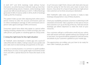 18
Travel
Trend
Report
2019
In both 2017 and 2018, bookings made without human
interaction, via online low-touch methods made up more than
¾ of overall booking volume. However, online bookings made
up just over 50% of overall revenue. In 2017, 17.8% of bookings
generated 47.8% of revenue while in 2018, 24.2% of bookings
made up 48.7% of revenue.
This pattern holds up even after adjusting both online and in-
person revenue to take into account commissions paid out
to online marketplaces (average of 25% commission) and in-
person sales agents (average of 30% commission).
Consumers spend more when they speak to a person when
making a booking, whether this is a hotel concierge, your own
sales person, your guides or a booking agent on a busy street.
Using the right tools for the right situation
At TrekkSoft, we’ve developed a mobile app and a point-of-
sales (POS) desk for tablets, making it easy for your guides and
your sales team to take bookings and payments on the spot.
As a tour or activity business, it is common to upsell travellers
while they’re on a tour. A tour guide might recommend similar
tours and offer a special discount for those who book on the
spot.
A surf instructor might finish a lesson with client who has just
tried the activity for the first time and is keen to book more
lessons. A bus driver for a hop-on-hop-off service might attract
new customers as he drives around your destination.
With TrekkSoft’s sales tools, your business is ready to take
bookings and payments in any of these situations.
Check your availability and book customers in while they’re still
interested and excited. Take a payment on the spot to ensure
that customers turn up on the day of the trip. Take last-minute
bookings just before departure to make the most of your
resources.
Your customers will get a confirmation email and your admin
team will receive automatic updates without you having to call
or text them. Your guest list will be updated too, with the names
and details of your customers updated on your mobile app.
The opportunities are endless, you just have to be ready for
them. With TrekkSoft, you will be.
 