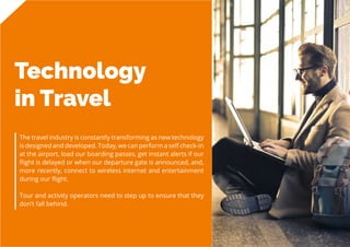 19
Travel
Trend
Report
2019
Technology
in Travel
The travel industry is constantly transforming as new technology
is designed and developed. Today, we can perform a self check-in
at the airport, load our boarding passes, get instant alerts if our
flight is delayed or when our departure gate is announced, and,
more recently, connect to wireless internet and entertainment
during our flight.
Tour and activity operators need to step up to ensure that they
don’t fall behind.
 