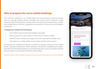 23
Travel
Trend
Report
2019
How to prepare for more mobile bookings
by Jason Roe, CPO TrekkSoft
The customer experience a on mobile device can vary because of external factors
such as roaming charges, patchy coverage and unsecure wifi connections. Many
customers will not have access to emails when roaming. It’s also important to consider
that mobile devices and their capabilities vary because of screen size and hardware
constraints.
Design for mobile first bookings:
•	 Use mobile responsive booking widgets and pages.
•	 Allow customers to send tickets to their phone number via SMS.
•	 Add QR Codes to tickets and support QR code scanning for quicker entry.
•	 Add tickets to a mobile wallet to save tickets directly to their device.
It’s important to understand what job a customer is trying to achieve on their mobile
device. Typically a mobile user will be looking to check prices, availability and make a
quick last minute booking. Make sure to make these jobs as easy as possible and that
they are able to access ticket information while offline.
Read our blog: How to design and optimise your book now buttons to drive bookings
 