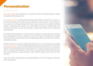24
Travel
Trend
Report
2019
Personalisation
By Stephanie Kutschera
According to Skift, personalisation is currently ‘the name of the game when it comes
to travel customer experience’.
In a recent interview, GetYourGuide CEO Johannes Reck said that ‘true success in
the future of travel comes down to personalisation.’ We now have so much data on
our customers as they go through the various touch points of our website, booking
process, rebooking and reviews. This data allows not only to whittle down our
customer personas, but also reveals how to target them based on their personal
requirements.
At TrekkSoft we know when a customer has an interest in a particular feature as they
have downloaded content or asked for more information. This allows our support
team to provide a personalised service by following up with information the customer
would like to know.
Studies show that customers prefer personalisation as a time-saving tool. According
to Google Research, ‘57% of travellers feel that brands should tailor their information
based on personal preferences or past behaviors.’ The same research also confirmed
that ‘if a travel brand tailored its information and overall trip experience based on
personal preferences or past behavior, 36% would be likely to pay more for their
services.’
How can tourism organisations use personalisation? The next chapters will cover
some useful tools.
 