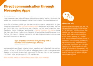 25
Travel
Trend
Report
2019
Direct communication through
Messaging Apps
By Franziska Wernet
For a more direct way to speak to your customers, messaging apps are becoming the
fastest and most convenient way to connect and enhance their travel experience.
According to Business Insider, the average smartphone owner uses 27 apps on their
phone per month and the top four messaging apps (Messenger, WhatsApp, WeChat
and Viber) have more monthly active users than the top four social networking apps
(Facebook, Twitter, Instagram and Google+). Statista confirms this claim, stating
that there are almost 4 billion users between WhatsApp, Facebook Messenger, and
WeChat. This makes it the ideal method for tour & activity operators to communicate
with their customers in real-time.
“53% of people are more likely to shop with a
business they can message directly.”
Facebook, November 2017
Messaging apps are already growing in their popularity and reliability in the tourism
industry. In our 2018 Tourism Survey, we asked participants which messaging apps
they use to communicate with their customers. 57.17% said that they use WhatsApp,
18.16% are using Messenger and 1.15% use WeChat.
The Chinese messaging app WeChat
has evolved massively in recent ye-
ars to become China’s number one
mobile app and social media pla-
tform, with over 1 billion monthly
active users. Starting as a simple
chat platform like Whatsapp, today it
combines social sharing, marketing,
services (including travel services),
and mobile payments. According to
Dragon Trail, 50% of WeChat users
spent 90 minutes or more every day
on the platform, so contacting them
directly through the app is the per-
fect marketing tool.
About WeChat
Read our blog: 3 ways to use messaging apps to get more bookings
 