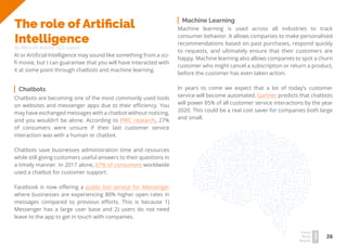 26
Travel
Trend
Report
2019
The role of Artificial
Intelligence
By Marcelo Butzke, SEO Expert
AI or Artificial Intelligence may sound like something from a sci-
fi movie, but I can guarantee that you will have interacted with
it at some point through chatbots and machine learning.
Chatbots are becoming one of the most commonly used tools
on websites and messenger apps due to their efficiency. You
may have exchanged messages with a chatbot without noticing,
and you wouldn’t be alone. According to PWC research, 27%
of consumers were unsure if their last customer service
interaction was with a human or chatbot.
Chatbots save businesses administration time and resources
while still giving customers useful answers to their questions in
a timely manner. In 2017 alone, 67% of consumers worldwide
used a chatbot for customer support.
Facebook is now offering a public bot service for Messenger
where businesses are experiencing 80% higher open rates in
messages compared to previous efforts. This is because 1)
Messenger has a large user base and 2) users do not need
leave to the app to get in touch with companies.
Machine learning is used across all industries to track
consumer behavior. It allows companies to make personalised
recommendations based on past purchases, respond quickly
to requests, and ultimately ensure that their customers are
happy. Machine learning also allows companies to spot a churn
customer who might cancel a subscription or return a product,
before the customer has even taken action.
In years to come we expect that a lot of today’s customer
service will become automated. Gartner predicts that chatbots
will power 85% of all customer service interactions by the year
2020. This could be a real cost saver for companies both large
and small.
Machine Learning
Chatbots
 