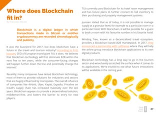 27
Travel
Trend
Report
2019
Where does Blockchain
fit in?
By Franziska Wernet
Blockchain is a digital ledger in which
transactions made in bitcoin or another
cryptocurrency are recorded chronologically
and publicly.
It was the buzzword for 2017, but does blockchain have a
future in the travel and tourism industry? According to Fritz
Joussen, CEO of European travel giant TUI, it does. He believes
that blockchain technology will first dominate B2B within the
next five to ten years, while the consumer-facing changes
will happen further down the line and potentially ‘change the
internet.’
Recently, many companies have tested blockchain technology,
most of them to provide solutions for industries and sectors
that are hugely influenced by monopolies. The overall influence
of companies like Airbnb, Uber, Kayak, Expedia, Priceline on
travel’s supply chain has increased massively over the last
years. Blockchain appears to provide a decentralised solution,
middleman-free, and lowers the barrier to entry for new
players.
TUI currently uses Blockchain for its hotel room management
and has future plans to further connect its full inventory to
their purchasing and property management systems.
Joussen stated that as of today, it is not possible to manage
supply at a granular level, for example to a particular room in a
particular hotel. With blockchain, it will be possible for a guest
to book a room with his favourite number in his favorite hotel.
Winding Tree, known as a decentralised travel ecosystem,
provides a blockchain based B2B marketplace. In 2017, they
announced a partnership with Lufthansa where they will help
the airline group introduce blockchain applications to its own
digital products.
Blockchain technology has a long way to go in the tourism
sector and we’ve barely scratched the surface when it comes to
its applications. We’re excited to see what future innovations
will be available in the coming year.
 