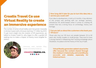 28
Travel
Trend
Report
2019
By Franziska Wernet
How long did it take for you to turn this idea into a
service you could sell?
Croatia Travel Co use
Virtual Reality to create
an immersive experience
The number of active virtual reality users has grown massively
in the last 4 years with a forecast reaching 171 million by 2018.
To get more insight into the creation of VR experiences, we
talked to Croatia Travel Co, who began to offer a guided VR
walking tour to make a chapter of history more tangible for
visitors.
From idea to development, it took us 6 months. A key element
of this project was working with our strategic partners,
Lithodomos VR, world leaders when it comes to creating VR
content that has a strong focus on archeology, history and
heritage.
Can you tell us about the customers who book your
VR tours?
Those who buy our VR tours are people between 35 to 60
years old, mostly couples or small groups. They tend to have
a strong interest in deepening their existing knowledge about
Diocletian, his palace and the history of the city of Split.
Interview with Germán Pino,
owner of Croatia Travel Co. VirtualRealitygenerates addedvalue to the
offer because the content shared through
this medium is historically and scientifically
accurate and reliable, especially for
historical tours.
 
