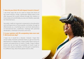 29
Travel
Trend
Report
2019
In your opinion will VR completely take over real
life travel one day?
I hope not, it would be a disaster. Instead, I hope that
virtual reality motivates potential clients to get to know the
destinations in a deeper way. I hope it adds value in terms of
content and experiences to visitors. Finally, I hope it allows
those who do not have the possibility to travel to get to
know iconic places worldwide, and they get to experience,
in a different way, what these places have to offer.
How do you think VR will impact travel in future?
I see three ways VR can be used to impact the future of
the travel industry. Firstly, it generates added value to the
offer because the content shared through this medium is
historically and scientifically accurate and reliable, especially
for historical tours.
Secondly, it adds an important component to the education
and training process of future guides. And lastly, through its
effectiveness as a marketing tool to promote destinations
at international fairs, roadshows, meetings with potential
wholesalers, individual consumers and more.
 