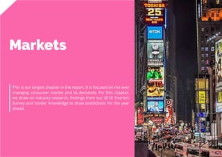 30
Travel
Trend
Report
2019
Markets
This is our largest chapter in the report. It is focused on the ever
changing consumer market and its demands. For this chapter,
we draw on industry research, findings from our 2018 Tourism
Survey and insider knowledge to draw predictions for the year
ahead.
 