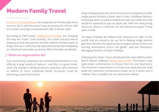 31
Travel
Trend
Report
2019
Modern Family Travel
By Stephanie Kutschera
Growth in family bookings has outpaced non-family sales since
summer 2012, with the sector now accounting for almost 40%
of summer bookings compared with 20% of winter sales.
According to CNN travel, ‘single-parent families are changing
the way we travel.’ Until recently, the travel industry wasn’t
keeping up that two parents and two children families were no
longer the norm. CNN recently reported that families headed by
an individual now make up almost 30% of families worldwide.
What can organisations do?
Virgin Holidays were one of the first tourism companies to offer
single parent families a fairer deal in their Caribbean Resorts.
Previously when an adult traveled solo with one child, the child
would be expected to pay an adult rate. With the new pricing
structure, there’s a reduction for the second occupant if they
were a child.
“At Virgin Holidays we believe that everyone can take on the
world, and are proud to do our bit in helping single parents
give their families the opportunity to explore some of the most
exciting destinations across the globe.” said Joe Thompson,
Managing Director of Virgin Holidays
Following this, Virgin Trains introduced their new LNER (London
North Eastern Railway) family return ticket. Purchasers have
eight ticket combinations to choose from for one fixed price.
The minimum requirement is to have one adult and one child
while the maximum combination covers up to 2 adults and 4
children. Plus, travellers do not need to be related.
Tour and activity companies are removing family tickets or are
offering a large variety of options - and this is a good move!
Given the change in family structures, operators who continue
to adhere to more traditional family structures could be
alienating a potential market.
 