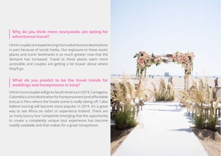 33
Travel
Trend
Report
2019
Why do you think more newlyweds are opting for
adventurous travel?
Ithinkcouplesareexperiencingmoreadventurousdestinations
in part because of social media. Our exposure to these exotic
places and iconic landmarks is so much greater now that the
demand has increased. Travel to these places seem more
accessible and couples are getting a bit braver about where
they’ll go.
What do you predict to be the travel trends for
weddings and honeymoons in 2019?
IthinkmorecoupleswillgotoSouthAmericain2019.Cartagena,
Colombiaisahotdestinationforhoneymooners(andaffordable
too) as is Peru where the foodie scene is really taking off. I also
believe touring will become more popular in 2019. It’s a great
way to see Africa on safari or experience Iceland. There are
so many luxury tour companies emerging that the opportunity
to create a completely unique tour experience has become
readily available and that makes for a great honeymoon.
 