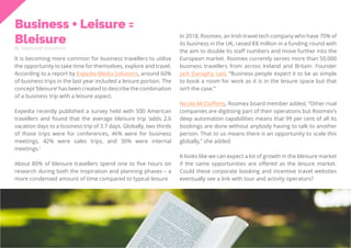 34
Travel
Trend
Report
2019
Business + Leisure =
Bleisure
By Stephanie Kutschera
It is becoming more common for business travellers to utilise
the opportunity to take time for themselves, explore and travel.
According to a report by Expedia Media Solutions, around 60%
of business trips in the last year included a leisure portion. The
concept ‘bleisure’ has been created to describe the combination
of a business trip with a leisure aspect.
Expedia recently published a survey held with 500 American
travellers and found that the average bleisure trip ‘adds 2.6
vacation days to a business trip of 3.7 days. Globally, two thirds
of those trips were for conferences, 46% were for business
meetings, 42% were sales trips, and 30% were internal
meetings.’
About 80% of bleisure travellers spend one to five hours on
research during both the inspiration and planning phases – a
more condensed amount of time compared to typical leisure
In 2018, Roomex, an Irish travel tech company who have 70% of
its business in the UK, raised €8 million in a funding round with
the aim to double its staff numbers and move further into the
European market. Roomex currently serves more than 50,000
business travellers from across Ireland and Britain. Founder
Jack Donaghy said, “Business people expect it to be as simple
to book a room for work as it is in the leisure space but that
isn’t the case.”
Nicola McClafferty, Roomex board member added, “Other rival
companies are digitising part of their operations but Roomex’s
deep automation capabilities means that 99 per cent of all its
bookings are done without anybody having to talk to another
person. That to us means there is an opportunity to scale this
globally,” she added.
It looks like we can expect a lot of growth in the bleisure market
if the same opportunities are offered as the leisure market.
Could these corporate booking and incentive travel websites
eventually see a link with tour and activity operators?
 