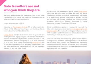 35
Travel
Trend
Report
2019
Solo travellers are not
who you think they are
By Stephanie Kutschera
We spoke about female solo travel as a trend in our Travel
Trend Report 2018. Today, solo travel has extended across all
generations and to many destinations.
Here is what to expect in 2019:
According to Travel Agent Central, 25% of Millennials in the
Future of U.S. Millennial Travel report said that they plan to
travel solo in the next 12 to 24 months.
Lonely Planet reported that women over 50 years old ‘are
leading the boom in popularity for solo travel in the UK.’ Their
research found that Baby Boomers were the majority of solo
holidaymakers with an average age of 57 in 2017, compared
to 54 in 2014. In a survey conducted by Booking.com with
20,500 global travellers in 2018, 40% were Baby Boomers who
had taken a solo trip in the last year and 21% said they were
planning to take one in the future.
Around 67% of solo travellers are female claims Lonely Planet.
‘Solo travel was once seen as brave and risky for female
travellers, but a shift in attitude has meant that it is now viewed
as an adventurous, exciting experience for women.’ The top
ten countries solo female travellers are choosing include
Nicaragua, South Africa, Bulgaria, Guatemala, Sri Lanka,
Macedonia, Portugal, Tanzania and Romania.
Online hostel-booking platform, Hostelworld, reported that
Cuba is the destination that seems most appealing to solo
female travellers. The rise in solo bookings to Cuba increased by
371% from 2016 to 2017. Hostelworld state that solo travellers
are heading to more adventurous spots.
Today, we see more and more travel agents in Latin America
catering to solo travellers. Travel agencies such as Mulheres
Pelo Mundo in Brazil, connect solo travellers who are seeking
companionship during their trip. In this case, apart from safety,
convenience and the opportunity to make new relationships is
key to attracting solo travellers.
 