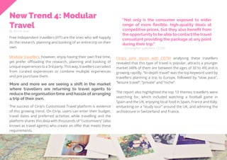 39
Travel
Trend
Report
2019
New Trend 4: Modular
Travel
By Nicole Kow
Free Independent travellers (FIT) are the ones who will happily
do the research, planning and booking of an entire trip on their
own.
Modular travellers, however, enjoy having their own free time,
yet prefer offloading the research, planning and booking of
unique experiences to a 3rd party. This way, travellers can select
from curated experiences or combine multiple experiences
and pre-purchase them.
“Not only is the consumer exposed to wider
range of more flexible, high-quality deals at
competitive prices, but they also benefit from
the opportunity to be able to contact the travel
consultant providing the package at any point
during their trip.”
Ctrip’s joint report with COTRI analysing these travellers
revealed that this type of travel is popular, attracts a younger
market (48% of them are between the ages of 30 to 49) and is
growing rapidly. “In-depth travel” was the top keyword used by
travellers planning a trip to Europe, followed by “slow pace”,
“leisure travel”, “private” and “niche”.
The report also highlighted the top 10 themes travellers were
searching for, which included watching a football game in
Spain and the UK, enjoying local food in Spain, France and Italy,
embarking on a “study tour” around the UK, and admiring the
architecture in Switzerland and France.
- Christopher Ledsham, COTRI
More and more we are seeing a shift in the market
where travellers are returning to travel agents to
reduce the organisation time and hassle of arranging
a trip of their own.
The success of Ctrip’s Customised Travel platform is evidence
of this growing trend. On Ctrip, users can enter their budget,
travel dates and preferred activities while travelling and the
platform shares this data with thousands of “customisers” (also
known as travel agents) who create an offer that meets these
requirements.
 