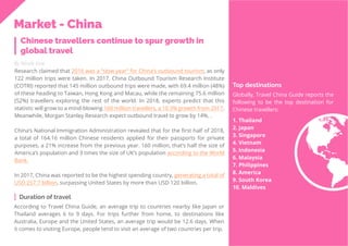 40
Travel
Trend
Report
2019
Chinese travellers continue to spur growth in
global travel
By Nicole Kow
Research claimed that 2016 was a “slow year” for China’s outbound tourism, as only
122 million trips were taken. In 2017, China Outbound Tourism Research Institute
(COTRI) reported that 145 million outbound trips were made, with 69.4 million (48%)
of these heading to Taiwan, Hong Kong and Macau, while the remaining 75.6 million
(52%) travellers exploring the rest of the world. In 2018, experts predict that this
statistic will grow to a mind-blowing 160 million travellers, a 10.3% growth from 2017.
Meanwhile, Morgan Stanley Research expect outbound travel to grow by 14%. .
China’s National Immigration Administration revealed that for the first half of 2018,
a total of 164.16 million Chinese residents applied for their passports for private
purposes, a 21% increase from the previous year. 160 million, that’s half the size of
America’s population and 3 times the size of UK’s population according to the World
Bank.
In 2017, China was reported to be the highest spending country, generating a total of
USD 257.7 billion, surpassing United States by more than USD 120 billion.
According to Travel China Guide, an average trip to countries nearby like Japan or
Thailand averages 6 to 9 days. For trips further from home, to destinations like
Australia, Europe and the United States, an average trip would be 12.6 days. When
it comes to visiting Europe, people tend to visit an average of two countries per trip.
Duration of travel
Top destinations
Globally, Travel China Guide reports the
following to be the top destination for
Chinese travellers:
1. Thailand
2. Japan
3. Singapore
4. Vietnam
5. Indonesia
6. Malaysia
7. Philippines
8. America
9. South Korea
10. Maldives
Market - China
 