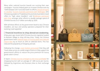 42
Travel
Trend
Report
2019
Many other national tourism boards are running their own
campaigns. Tourism Ireland plans to increase Chinese visits by
150% between 2017 and 2025 (with its efforts already bringing
in results), Tourism Australia partnered with Mafengwo (the
Chinese equivalent of TripAdvisor) to promote Australia’s travel
offers to “high value travellers”, and VisitBritain partnered
with Ctrip amongst other efforts to double average spend of
Chinese tourists to £1 billion annually by 2020.
With all these efforts at the government level to woo Chinese
travellers, are tour and activity operators prepared for their
evolving travel appetite?
Financial incentives to shop abroad are weakening
A few years ago, buses full of Chinese tourists regularly headed
to Bicester Village to shop till they drop. Today, the Chinese
government have lowered taxes on luxury good and reduced
import fees by as much as 25% on selected items. This has
reduced the popularity of shopping abroad.
Following the change, Louis Vuitton announced that they will
“mark down prices on a wide range of items to fully support the
government’s efforts to reduce the price premium for luxury
goods sold in China”.
In Spain, Chinese tourists emerged as the most profitable for
shopping tourism with an average of 1,485 euros per tourist,
followed by Argentines and Russians (due to their exchange
rates).
 