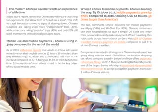 43
Travel
Trend
Report
2019
When it comes to mobile payments, China is leading
the way. By October 2017, mobile payments grew by
37.8% compared to 2016, totalling USD 12 trillion, 50
times larger than America’s.
The two dominants service providers for mobile payments
are Alipay (54%) and WeChat Pay (40%). Chinese consumers
use their smartphones to scan a simple QR Code and enter
their password to easily make a payment. When travelling, this
habit spills across international borders with 65% of Chinese
travellers making a payment via mobile, compared to just 11%
of non-Chinese travellers.
Companies interested in driving more Chinese travel spend are
going along with the trend. Global Blue, the tourism shopping
tax refund company based in Switzerland now offers instant tax
refunds via Alipay. In 2017, Malayan Banking Berhad (Maybank),
one of the largest banks in Malaysia introduced Alipay-enabled
merchant terminals to accept contactless payments from over
3 million Chinese visitors.
The modern Chinese traveller wants an experience
of a lifetime
In last year’s report, I wrote that Chinese travellers are searching
for experiences that allow them to “travel like a local”. This shift
in travel behaviour shows no signs of slowing down. Chinese
travellers are taking even more “independent” trips (40%),
while others are taking “modular” trips (40%) and only 20% still
book themselves on traditional packaged tours.
Mobile use and mobile payments - China is living in
3019 compared to the rest of the world
As of 2018, eMarketer reports that adults in China will spend
more time on their mobile devices (2 hours 39 minutes) than
they will watching TV (2 hours and 32 minutes). This is an 11.1%
increase compared to 2017, taking up 41.6% of their daily media
time. Consumption of short videos is said to be the key driver
of increased mobile time.
 