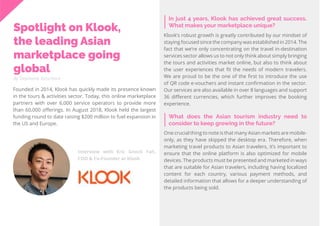 44
Travel
Trend
Report
2019
Interview with Eric Gnock Fah,
COO & Co-Founder at Klook
By Stephanie Kutschera
In just 4 years, Klook has achieved great success.
What makes your marketplace unique?
Spotlight on Klook,
the leading Asian
marketplace going
global
Founded in 2014, Klook has quickly made its presence known
in the tours & activities sector. Today, this online marketplace
partners with over 6,000 service operators to provide more
than 60,000 offerings. In August 2018, Klook held the largest
funding round to date raising $200 million to fuel expansion in
the US and Europe.
Klook’s robust growth is greatly contributed by our mindset of
staying focused since the company was established in 2014. The
fact that we’re only concentrating on the travel in-destination
services sector allows us to not only think about simply bringing
the tours and activities market online, but also to think about
the user experiences that fit the needs of modern travelers.
We are proud to be the one of the first to introduce the use
of QR code e-vouchers and instant confirmation in the sector.
Our services are also available in over 8 languages and support
36 different currencies, which further improves the booking
experience.
What does the Asian tourism industry need to
consider to keep growing in the future?
One crucial thing to note is that many Asian markets are mobile-
only, as they have skipped the desktop era. Therefore, when
marketing travel products to Asian travelers, it’s important to
ensure that the online platform is also optimized for mobile
devices. The products must be presented and marketed in ways
that are suitable for Asian travelers, including having localized
content for each country, various payment methods, and
detailed information that allows for a deeper understanding of
the products being sold.
 