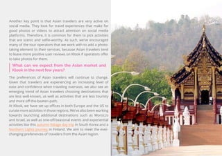 45
Travel
Trend
Report
2019
What can we expect from the Asian market and
Klook in the next few years?
The preferences of Asian travelers will continue to change.
Given that travelers are experiencing an increasing level of
ease and confidence when traveling overseas, we also see an
emerging trend of Asian travelers choosing destinations that
are less well-known, as well as activities that are less touristy
and more off-the-beaten-path.
At Klook, we have set up offices in both Europe and the US to
curate more activities in those regions. We’ve also been working
towards launching additional destinations such as Morocco
and Israel, as well as one-off/seasonal events and experiential
activities like this autumn foliage day trip in South Korea and a
Northern Lights journey in Finland. We aim to meet the ever-
changing preferences of travelers from the Asian region.
Another key point is that Asian travelers are very active on
social media. They look for travel experiences that make for
good photos or videos to attract attention on social media
platforms. Therefore, it is common for them to pick activities
that are scenic and selfie-worthy. As such, we’ve encouraged
many of the tour operators that we work with to add a photo-
taking element to their services, because Asian travelers tend
to leave more positive user reviews on Klook if operators offer
to take photos for them.
 