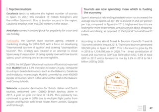 47
Travel
Trend
Report
2019
Top Destinations
Catalonia tends to welcome the highest number of tourists
in Spain. In 2017, this included 19 million foreigners and
five million Spaniards. Due to tourism success in the region,
Catalonia employs over 450,000 workers in the sector.
Andalusia comes in second place for popularity for a sun and
sea holiday.
TurEspaña, the Spanish state tourism agency, created a
marketing strategy for 2018-2020 with a focus on developing
“international tourism of quality” and drawing “cosmopolitan
tourists”. This strategy was created in an attempt to move
Spain away it’s reputation of being a party town with low tourist
spend, youth drinking and excessive nightlife.
In 2018, the INE (Spain’s National Institute of Statistics) reported
that Madrid had a 6.7% increase in visitors in July, compared
to a drop in beach destinations such as the Balearics, Catalonia
and Andalusia. Interestingly, Madrid currently has over 400,000
people in tourism, which is the same as the total in the Balearic
and Canary Islands.
Valencia, a popular destination for British, Italian and Dutch
tourists, welcomed over 100,000 British tourists alone in
2017, a year on year increase of 14.2%. This popularity has
continued to grow in 2018 due to multiple flight paths from
easyJet and Ryanair with direct routes from London, Glasgow
and Edinburgh.
Spain’s attempt at rebranding the destination has increased the
average tourist spend, up by 13% to around €1,054 per person
per trip, compared to figures in 2016. Higher-end tourists are
looking for more experiences, are passionate about shopping,
culture and dining, as opposed to the typical “sun and beach”
lovers.
According to the World Travel & Tourism Council’s Travel &
Tourism Economic Impact 2018, ‘Travel and tourism generated
930,500 jobs in Spain in 2017. This is forecast to grow by 2%
in 2018 to 1,154,000 jobs in 2028. The ´direct contribution of
travel and tourism to GDP was 70.9 billion USD, 5.4% of total
GDP in 2017 and is forecast to rise by 3.2% in 2018 to 94.1
billion USD by 2028.
Tourists are now spending more which is fueling
the economy
20 · APRIL · 1960
098-92-928-SHJ
MADRID
 