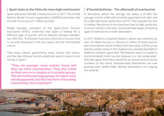 48
Travel
Trend
Report
2019
Spain looks to the China for more high-end tourism
Spain welcomed 700,000 Chinese tourists in 2017. The United
Nations World Tourism organisation (UNWTO) estimates that
this will rise to around 1 million by 2020.
Rafael Cascales, president of the Spain-China Tourism
Association (ATEC), confirmed that Spain is looking for a
different type of tourism and he believes Chinese travellers
can offer this. “It [Chinese Tourism} is the kind of tourism that
is not only interested in the sun, beach and the ‘all-included’
culture.
They enjoy culture, gastronomy, wine, history and nature,
and the new Chinese tourists would also want to spend more
money in Spain.”
#TouristsGoHome - The aftermath of overtourism
In Barcelona, where the average net salary is €1,400, the
average rent for a 900 sqft furnished apartment is €1,060, and
for a 480 sqft studio apartment is €719. This excludes the cost
of utilities. Rent prices in the area have risen so high, partly due
to tourist rentals in the area, that locals have began protesting
again of overtourism in their destination.
In 2017, Mallorca, a Spanish Balearic island, was visited by by
over 10 million tourists in. Almost 2.5 million of these tourists
were from Britain, and 4.5 million from Germany. A 2018 survey
held by market research firm Gadeso has revealed that 60% of
Mallorca residents agree that “The Balearic island is unable to
[accommodate] more tourists because it is not sustainable.”
60% also agree that there should be an annual limit of tourist
numbers on the island. Oversaturated destinations are now
pushing back, whilst lower density destinations are reaping
the rewards.
“They are younger, more women travel and
they are more cosmopolitan. They also travel
on their own or in couples or in smaller groups.
The old-fashioned large groups of visitors have
not disappeared, but this new form of traveling
is becoming more important,”
 