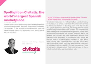 49
Travel
Trend
Report
2019
By Franziska Wernet
In just 10years, Civitatis has achieved great success.
What makes your marketplace unique?
Spotlight on Civitatis, the
world’s largest Spanish
marketplace
Founded 2009, Civitatis is the leading online marketplace for the
Spanish-speaking market. With over 2 million annual travellers,
Civitatis offers 10.000 services in 510 destinations. Their top
markets include Spain (51%), Argentina (9,65%), Mexico (5,81%)
and the US (5.35%).
Civitatis base its success on 4 pillars. Firstly, in each destination,
we make sure to curate a selection of fundamental services
to offer our customers so that they know what they can do
at a specific destination. Secondly, we strongly believe in one
product, one provider. Unlike other resellers who operate more
like a “marketplace” where everyone can get online to offer their
services and compete with one another, at Civitatis, we do the
work for our customers. We make sure to work with the best
operators in the destination for that specific offer. Thirdly, we
offer our services in Spanish, which has been our main selling
point from the start. Today 90% of our tours are offered with
Spanish speaking guides. Lastly, we want to deliver maximum
simplicity and maximum usability. To make our customers’ lives
simpler, we try to do as much of the selection process for them,
including selecting the operators to book with.
Interview with Enrique Espinel,
COO at Civitatis
Distribution Partner
 