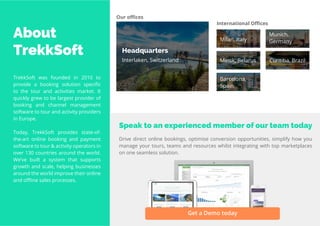 5
Travel
Trend
Report
2019
About
TrekkSoft
TrekkSoft was founded in 2010 to
provide a booking solution specific
to the tour and activities market. It
quickly grew to be largest provider of
booking and channel management
software to tour and activity providers
in Europe.
Today, TrekkSoft provides state-of-
the-art online booking and payment
software to tour & activity operators in
over 130 countries around the world.
We’ve built a system that supports
growth and scale, helping businesses
around the world improve their online
and offline sales processes.
Our offices
Headquarters
Interlaken, Switzerland
International Offices
Milan, Italy
Minsk, Belarus
Barcelona,
Spain
Munich,
Germany
Curitiba, Brazil
Drive direct online bookings, optimise conversion opportunities, simplify how you
manage your tours, teams and resources whilst integrating with top marketplaces
on one seamless solution.
Speak to an experienced member of our team today
Get a Demo today
 